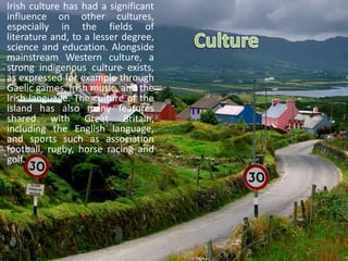 Irish culture has had a significant
influence on other cultures,
especially in the fields of
literature and, to a lesser degree,
science and education. Alongside
mainstream Western culture, a
strong indigenous culture exists,
as expressed for example through
Gaelic games, Irish music, and the
Irish language. The culture of the
island has also many features
shared with Great Britain,
including the English language,
and sports such as association
football, rugby, horse racing and
golf.
 
