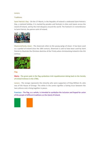 Lenora
Traditions
Saint Patrick’s Day - On the 17 March, in the Republic of Ireland is celebrated Saint Patrick's
Day, a national holiday. It is marked by parades and festivals in cities and towns across the
island of Ireland, and by the Irish diaspora around the world. The festival is in remembrance
to Saint Patrick, the patron saint of Ireland.

Shamrock/lucky clover - The shamrock refers to the young sprigs of clover. It has been used
as a symbol of Ireland since the 18th century. Shamrock is said to have been used by Saint
Patrick to illustrate the Christian doctrine of the Trinity when christianizing Ireland in the 5th
century.

Flag
Marta - The green pale in the flag symbolizes Irish republicanism dating back to the Society
of United Irishmen in the 1790s.
Lenora - The orange represents the minority who were supporters of King William III, who
was of the House of Orange. The white in the centre signifies a lasting truce between the
two cultures and a living together in peace.
Francisca - The flag, as a whole, is intended to symbolize the inclusion and hoped-for union
of the people of different traditions on the island of Ireland.

 