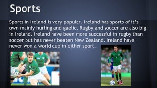 Sports
Sports in Ireland is very popular. Ireland has sports of it’s
own mainly hurling and gaelic. Rugby and soccer are also big
in Ireland. Ireland have been more successful in rugby than
soccer but has never beaten New Zealand. Ireland have
never won a world cup in either sport.

 
