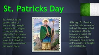 St. Patricks Day
St. Patrick is the
patron saint of
Ireland. He brought
the catholic religion
to Ireland. He was
originally from wales
but was brought as a
slave to Ireland he
escaped from Ireland
but came back.

Although St. Patrick
was the patron saint of
Ireland. It’s celebrated
in America. After he
became a priest. St.
Patrick shown the
shamrock as a symbol
of the cross. He taught
us Christianity.

 