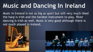 Music and Dancing In Ireland
Music in Ireland is not as big as sport but still very much liked
the harp is Irish and the hardest instrument to play. River
dancing is Irish as well. Music is very good although there is
not much played in Ireland.

 