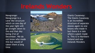 Irelands Wonders
Newgrange:
Newgrange is a
cave like structure
which on one day of
the year light will
go straight down to
the end that day
being 21st of
December. We do
not know who made
this but would of
taken them a long
time

Giants Causeway:
The Giants Causeway
is an incredible
structure of separate
stones again no one
knows who made it
but there is a tale
where a giant made
it. This is in Northern
Ireland and one
Irelands Wonders

 