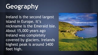 Geography
Ireland is the second largest
island in Europe. It’s
nickname is the Emerald Isle.
About 15,000 years ago
Ireland was completely
covered by glaciers. Irelands
highest peak is around 3400
feet high.

 