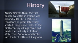History
Archaeologists think the first
people to settle in Ireland was
around 6000 BC to 3500 BC.
thousands of years later they
started using stone tools. In the
ninth century vikings came and
made the first city in Ireland,
Waterford. Soon Ireland broke
into loads of different kingdoms

 