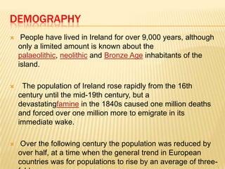 DEMOGRAPHY


People have lived in Ireland for over 9,000 years, although
only a limited amount is known about the
palaeolithic, neolithic and Bronze Age inhabitants of the
island.



The population of Ireland rose rapidly from the 16th
century until the mid-19th century, but a
devastatingfamine in the 1840s caused one million deaths
and forced over one million more to emigrate in its
immediate wake.



Over the following century the population was reduced by
over half, at a time when the general trend in European
countries was for populations to rise by an average of three-

 