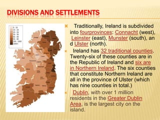 DIVISIONS AND SETTLEMENTS






Traditionally, Ireland is subdivided
into fourprovinces: Connacht (west),
Leinster (east), Munster (south), an
d Ulster (north).
Ireland has 32 traditional counties.
Twenty-six of these counties are in
the Republic of Ireland and six are
in Northern Ireland. The six counties
that constitute Northern Ireland are
all in the province of Ulster (which
has nine counties in total.)
Dublin, with over 1 million
residents in the Greater Dublin
Area, is the largest city on the
island.

 