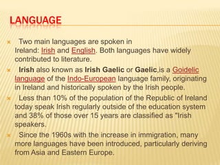 LANGUAGE








Two main languages are spoken in
Ireland: Irish and English. Both languages have widely
contributed to literature.
Irish also known as Irish Gaelic or Gaelic,is a Goidelic
language of the Indo-European language family, originating
in Ireland and historically spoken by the Irish people.
Less than 10% of the population of the Republic of Ireland
today speak Irish regularly outside of the education system
and 38% of those over 15 years are classified as "Irish
speakers.
Since the 1960s with the increase in immigration, many
more languages have been introduced, particularly deriving
from Asia and Eastern Europe.

 