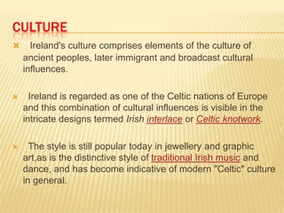 CULTURE


Ireland's culture comprises elements of the culture of
ancient peoples, later immigrant and broadcast cultural
influences.



Ireland is regarded as one of the Celtic nations of Europe
and this combination of cultural influences is visible in the
intricate designs termed Irish interlace or Celtic knotwork.



The style is still popular today in jewellery and graphic
art,as is the distinctive style of traditional Irish music and
dance, and has become indicative of modern "Celtic" culture
in general.

 