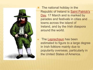  The national holiday in the

Republic of Ireland is Saint Patrick's
Day, 17 March and is marked by
parades and festivals in cities and
towns across the island of
Ireland, and by the Irish diaspora
around the world.


The Leprechaun has been
estimated to figure to a large degree
in Irish folklore mainly due to
popularity overseas, particularly in
the United States of America.

 
