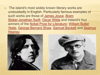 

The island's most widely known literary works are
undoubtedly in English. Particularly famous examples of
such works are those of James Joyce, Bram
Stoker,Jonathan Swift, Oscar Wilde and Ireland's four
winners of the Nobel Prize for Literature; William Butler
Yeats, George Bernard Shaw, Samuel Beckett and Seamus
Heaney.

 