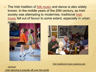 

The Irish tradition of folk music and dance is also widely
known. In the middle years of the 20th century, as Irish
society was attempting to modernise, traditional Irish
music fell out of favour to some extent, especially in urban
areas.

Irish traditional music sessions are
common

Irish dancing is popular all over the world

 
