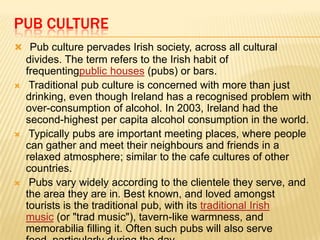 PUB CULTURE
 Pub culture pervades Irish society, across all cultural







divides. The term refers to the Irish habit of
frequentingpublic houses (pubs) or bars.
Traditional pub culture is concerned with more than just
drinking, even though Ireland has a recognised problem with
over-consumption of alcohol. In 2003, Ireland had the
second-highest per capita alcohol consumption in the world.
Typically pubs are important meeting places, where people
can gather and meet their neighbours and friends in a
relaxed atmosphere; similar to the cafe cultures of other
countries.
Pubs vary widely according to the clientele they serve, and
the area they are in. Best known, and loved amongst
tourists is the traditional pub, with its traditional Irish
music (or "trad music"), tavern-like warmness, and
memorabilia filling it. Often such pubs will also serve

 