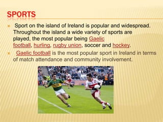 SPORTS




Sport on the island of Ireland is popular and widespread.
Throughout the island a wide variety of sports are
played, the most popular being Gaelic
football, hurling, rugby union, soccer and hockey.
Gaelic football is the most popular sport in Ireland in terms
of match attendance and community involvement.

 