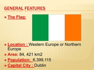 GENERAL FEATURES


The Flag:

Location : Western Europe or Northern
Europe
 Area: 84, 421 km2
 Population: 6,399,115
 Capital City : Dublin


 