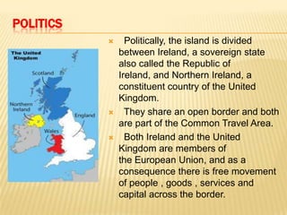 POLITICS






Politically, the island is divided
between Ireland, a sovereign state
also called the Republic of
Ireland, and Northern Ireland, a
constituent country of the United
Kingdom.
They share an open border and both
are part of the Common Travel Area.
Both Ireland and the United
Kingdom are members of
the European Union, and as a
consequence there is free movement
of people , goods , services and
capital across the border.

 