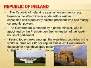 REPUBLIC OF IRELAND






The Republic of Ireland is a parliamentary democracy
based on the Westminister model with a written
constution and a popularly elected president who has mostly
ceremonial powers.
The Government is headed by a prime minister, who is
appointed by the President on the nomination of the lower
house of parliament.
Ireland today ranks amongst the wealthiest countries in the
world in terms of GDP per capital and in 2011 was ranked
the seventh most developed nation in the world by the
United Nations' Human Development Index.

 
