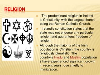 RELIGION






The predominant religion in Ireland
is Christianity, with the largest church
being the Roman Catholic Church.
Ireland's constitution states that the
state may not endorse any particular
religion and guarantees freedom of
religion.
Although the majority of the Irish
population is Christian, the country is
religiously pluralistic. The
country's Hindu and Muslim population
s have experienced significant growth
in recent years, due chiefly to
immigration.

 