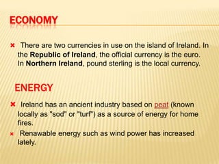 ECONOMY
 There are two currencies in use on the island of Ireland. In

the Republic of Ireland, the official currency is the euro.
In Northern Ireland, pound sterling is the local currency.

ENERGY
 Ireland has an ancient industry based on peat (known
locally as "sod" or "turf") as a source of energy for home
fires.
 Renawable energy such as wind power has increased
lately.

 