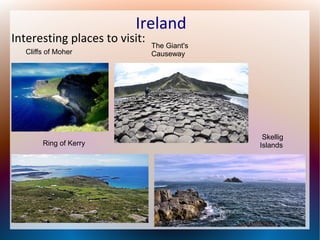Ireland

Interesting places to visit:
Cliffs of Moher

Ring of Kerry

The Giant's
Causeway

Skellig
Islands

 