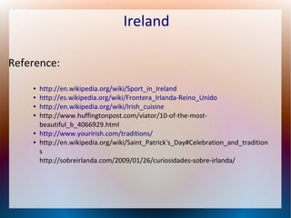 Ireland
Reference:
●
●
●
●

●
●

http://en.wikipedia.org/wiki/Sport_in_Ireland
http://es.wikipedia.org/wiki/Frontera_Irlanda-Reino_Unido
http://en.wikipedia.org/wiki/Irish_cuisine
http://www.huffingtonpost.com/viator/10-of-the-mostbeautiful_b_4066929.html
http://www.yourirish.com/traditions/
http://en.wikipedia.org/wiki/Saint_Patrick's_Day#Celebration_and_tradition
s
http://sobreirlanda.com/2009/01/26/curiosidades-sobre-irlanda/

 