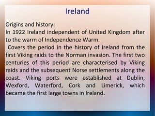 Ireland
Origins and history:
In 1922 Ireland independent of United Kingdom after
to the warm of Independence Warm.
Covers the period in the history of Ireland from the
first Viking raids to the Norman invasion. The first two
centuries of this period are characterised by Viking
raids and the subsequent Norse settlements along the
coast. Viking ports were established at Dublin,
Wexford, Waterford, Cork and Limerick, which
became the first large towns in Ireland.

 