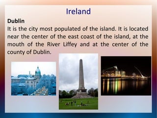 Ireland
Dublin
It is the city most populated of the island. It is located
near the center of the east coast of the island, at the
mouth of the River Liffey and at the center of the
county of Dublin.

 