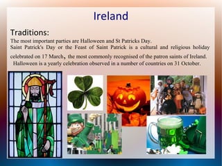 Ireland
Traditions:
The most important parties are Halloween and St Patricks Day.
Saint Patrick's Day or the Feast of Saint Patrick is a cultural and religious holiday

,

celebrated on 17 March the most commonly recognised of the patron saints of Ireland.
Halloween is a yearly celebration observed in a number of countries on 31 October.

 