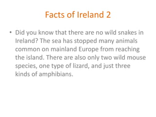 Facts of Ireland 2
• Did you know that there are no wild snakes in
Ireland? The sea has stopped many animals
common on mainland Europe from reaching
the island. There are also only two wild mouse
species, one type of lizard, and just three
kinds of amphibians.
 