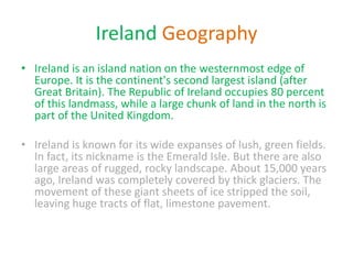 Ireland Geography
• Ireland is an island nation on the westernmost edge of
Europe. It is the continent's second largest island (after
Great Britain). The Republic of Ireland occupies 80 percent
of this landmass, while a large chunk of land in the north is
part of the United Kingdom.
• Ireland is known for its wide expanses of lush, green fields.
In fact, its nickname is the Emerald Isle. But there are also
large areas of rugged, rocky landscape. About 15,000 years
ago, Ireland was completely covered by thick glaciers. The
movement of these giant sheets of ice stripped the soil,
leaving huge tracts of flat, limestone pavement.
 