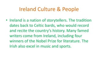 Ireland Culture & People
• Ireland is a nation of storytellers. The tradition
dates back to Celtic bards, who would record
and recite the country's history. Many famed
writers come from Ireland, including four
winners of the Nobel Prize for literature. The
Irish also excel in music and sports.
 