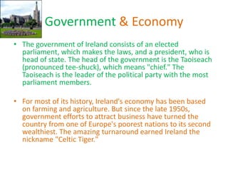 Government & Economy
• The government of Ireland consists of an elected
parliament, which makes the laws, and a president, who is
head of state. The head of the government is the Taoiseach
(pronounced tee-shuck), which means "chief." The
Taoiseach is the leader of the political party with the most
parliament members.
• For most of its history, Ireland's economy has been based
on farming and agriculture. But since the late 1950s,
government efforts to attract business have turned the
country from one of Europe's poorest nations to its second
wealthiest. The amazing turnaround earned Ireland the
nickname "Celtic Tiger."
 