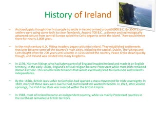 History of Ireland
• Archaeologists thought the first people to settle in Ireland arrived around 6000 B.C. By 3500 B.C.,
settlers were using stone tools to clear farmlands. Around 700 B.C., a diverse and technologically
advanced culture from central Europe called the Celts began to settle the island. They would thrive
there for nearly 2,000 years.
• In the ninth century A.D., Viking invaders began raids into Ireland. They established settlements
that later became some of the country's main cities, including the capital, Dublin. The Vikings and
Celts fought often for 200 years until a battle in 1014 united the country. Peace broke down quickly
though, and Ireland was divided into many kingdoms.
• In 1170, Norman Vikings who had taken control of England invaded Ireland and made it an English
territory. In the early 1600s, England's official religion became Protestant while most Irish remained
Roman Catholic. This would create tensions that would eventually lead to revolution and Ireland's
independence.
• By the 1820s, British laws unfair to Catholics had sparked a mass movement for Irish sovereignty. In
1829, many of those laws were overturned, but Ireland still wanted freedom. In 1922, after violent
uprisings, the Irish Free State was created within the British Empire.
• In 1948, most of Ireland became an independent country, while six mainly Protestant counties in
the northeast remained a British territory.
 
