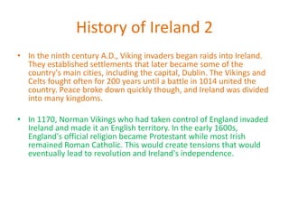 History of Ireland 2
• In the ninth century A.D., Viking invaders began raids into Ireland.
They established settlements that later became some of the
country's main cities, including the capital, Dublin. The Vikings and
Celts fought often for 200 years until a battle in 1014 united the
country. Peace broke down quickly though, and Ireland was divided
into many kingdoms.
• In 1170, Norman Vikings who had taken control of England invaded
Ireland and made it an English territory. In the early 1600s,
England's official religion became Protestant while most Irish
remained Roman Catholic. This would create tensions that would
eventually lead to revolution and Ireland's independence.
 