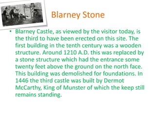 Blarney Stone
• Blarney Castle, as viewed by the visitor today, is
the third to have been erected on this site. The
first building in the tenth century was a wooden
structure. Around 1210 A.D. this was replaced by
a stone structure which had the entrance some
twenty feet above the ground on the north face.
This building was demolished for foundations. In
1446 the third castle was built by Dermot
McCarthy, King of Munster of which the keep still
remains standing.
 