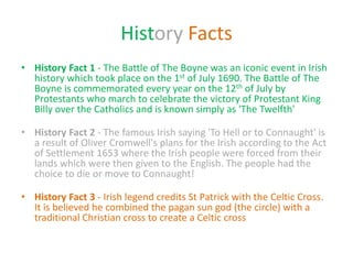 History Facts
• History Fact 1 - The Battle of The Boyne was an iconic event in Irish
history which took place on the 1st of July 1690. The Battle of The
Boyne is commemorated every year on the 12th of July by
Protestants who march to celebrate the victory of Protestant King
Billy over the Catholics and is known simply as 'The Twelfth'
• History Fact 2 - The famous Irish saying 'To Hell or to Connaught' is
a result of Oliver Cromwell's plans for the Irish according to the Act
of Settlement 1653 where the Irish people were forced from their
lands which were then given to the English. The people had the
choice to die or move to Connaught!
• History Fact 3 - Irish legend credits St Patrick with the Celtic Cross.
It is believed he combined the pagan sun god (the circle) with a
traditional Christian cross to create a Celtic cross
 