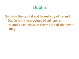 Dublin
Dublin is the capital and largest city of Ireland.
Dublin is in the province of Leinster on
Ireland's east coast, at the mouth of the River
Liffey
 