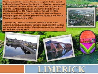 County Limerick lies on a fertile limestone plain divided by hills
and gentle ridges. The area has long been inhabited, as witnessed
by the Neolithic remains around Lough Gur, the early Christian
ringforts (earthen embankments which were built to protect
dwellings) and over 400 Norman castles. The last pre-20th
century wave of construction resulted in the Georgian houses
built by English and Scottish planters who settled in the West of
County Limerick after the 1600.
The main city Limerick, featured in Frank McCourt's novel
Angela's Ashes, has undergone extensive development in the last
ten years and offers a number of good restaurants and bars and
the excellent Hunt Museum.
 