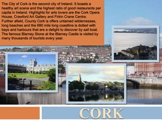 The City of Cork is the second city of Ireland. It boasts a
healthy art scene and the highest ratio of good restaurants per
capita in Ireland. Highlights for arts lovers are the Cork Opera
House, Crawford Art Gallery and Firkin Crane Centre.
Further afield, County Cork is offers untamed wildernesses,
long beaches and the 680 mile long coastline is dotted with
bays and harbours that are a delight to discover by sail boat.
The famous Blarney Stone at the Blarney Castle is visited by
many thousands of tourists every year.
 