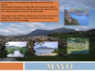 County Mayo is surrounded by Clew Bay and the Atlantic
Ocean.
The beautiful landscape of high cliffs and mountains offers a
great variety of attractions, and the area is also famous for the
rich salmon fishing to be had in the River Moy.
The largest town is Ballina, which each July hosts the annual
Ballina Street festival - a local celebration of music, song,
theatre, art, and Irish heritage.
 