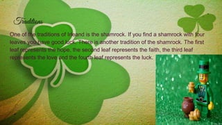 Traditions
One of the traditions of Irleand is the shamrock. If you find a shamrock with four
leaves you have good luck. There is another tradition of the shamrock. The first
leaf represents the hope, the second leaf represents the faith, the third leaf
represents the love and the fourth leaf represents the luck.
 