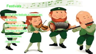 Festivals
Some of the festivals in Ireland are:
-St. Patrick
-The Festival of May
-The Day of Summer
-The Martinmas
-The Samhain
 