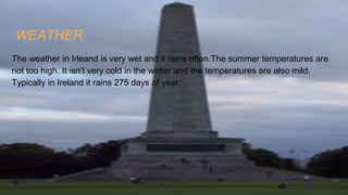 WEATHER
The weather in Irleand is very wet and it rains often.The summer temperatures are
not too high. It isn’t very cold in the winter and the temperatures are also mild.
Typically in Ireland it rains 275 days of year.
 
