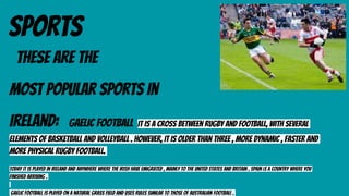 SPORTS
THESE ARE THE
most popular sports in
Ireland: gaelic football It is a cross between rugby and football, with several
elements of basketball and volleyball . However, it is older than three , more dynamic , faster and
more physical rugby football.
Today it is played in Ireland and anywhere where the Irish have emigrated , mainly to the United States and Britain . Spain is a country where you
finished arriving .
Gaelic football is played on a natural grass field and uses rules similar to those of Australian football .
 