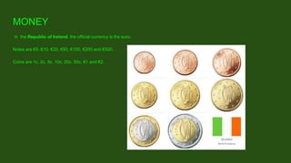 IIn the Republic of Ireland, the official currency is the euro.
Notes are €5, €10, €20, €50, €100, €200 and €500.
Coins are 1c, 2c, 5c, 10c, 20c, 50c, €1 and €2.
MONEY
 