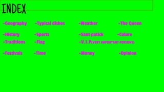 INDEX
-Geography -Typical dishes -Weather -The Queen
-History -Sports -Sant patick -Culure
-Traditions -Flag -V.I.P(VERY IMPORTANT PERSONS)
-Festivals -Time -Money -Opinion
 