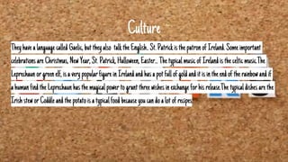 Culture
Theyhavealanguage calledGaelic,buttheyalso talktheEnglish..St.PatrickisthepatronofIreland.Some important
celebrationsareChristmas,NewYear,St.Patrick,Halloween,Easter...ThetypicalmusicofIrelandisthecelticmusic.The
Leprechaun orgreen elf,isavery popularfigure inIrelandandhasapotfullofgoldanditisintheendoftherainbowandif
ahumanfind theLeprechaun hasthemagicalpowertograntthreewishesinexchange forhisrelease.The typicaldishes arethe
IrishsteworCoddleand thepotatoisatypicalfood becauseyoucandoalotof recipes.
 