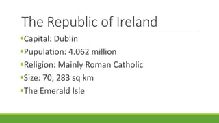 The Republic of Ireland
Capital: Dublin
Pupulation: 4.062 million
Religion: Mainly Roman Catholic
Size: 70, 283 sq km
The Emerald Isle
 