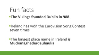 Fun facts
The Vikings founded Dublin in 988.
Ireland has won the Eurovision Song Contest
seven times
The longest place name in Ireland is
Muckanaghederdauhaulia
 