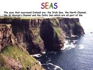The seas that sourround Ireland are: the Irish Sea, the North Channel,
the St George’s Channel and the Celtic Sea which are all part of the
Atlantic Ocean.
 