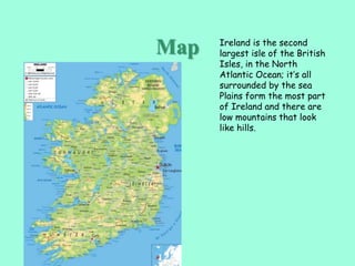 Ireland is the second
largest isle of the British
Isles, in the North
Atlantic Ocean; it’s all
surrounded by the sea
Plains form the most part
of Ireland and there are
low mountains that look
like hills.
Map
 